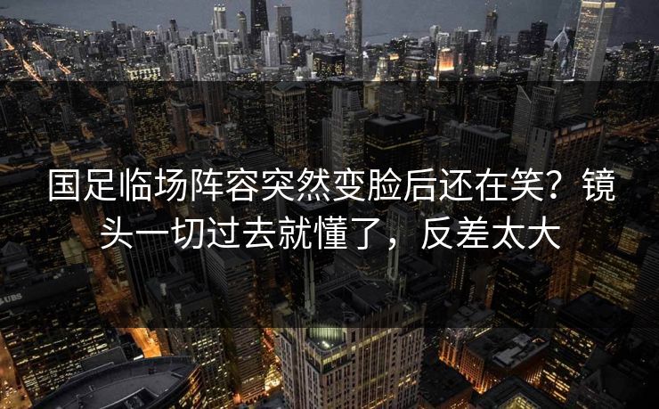 国足临场阵容突然变脸后还在笑？镜头一切过去就懂了，反差太大