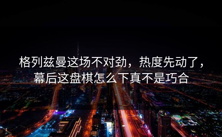 格列兹曼这场不对劲，热度先动了，幕后这盘棋怎么下真不是巧合